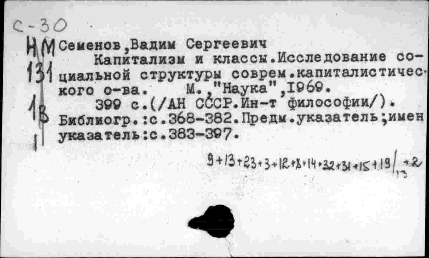 ﻿м
Семенов,Вадим Сергеевич
Капитализм и классы.Исследование социальной структуры соврем. капитал истичес’ кого о-ва. М. "Наука”,196©.
3©9 с.(/АН СССР.Ин-т философии/)* Библиогр.:с.368-382.Предм.указатель;имен указатель :с. 383-327.
